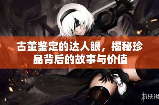 古董鉴定的达人眼，揭秘珍品背后的故事与价值