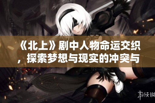 《北上》剧中人物命运交织，探索梦想与现实的冲突与选择