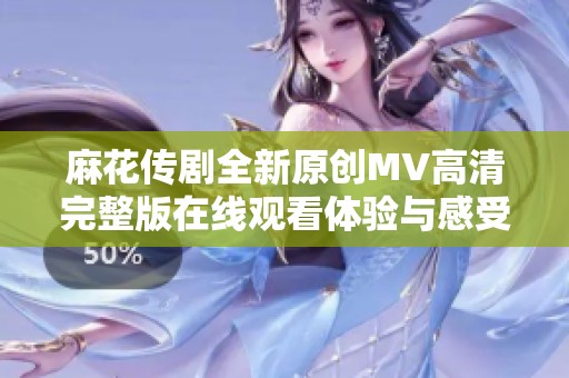 麻花传剧全新原创MV高清完整版在线观看体验与感受