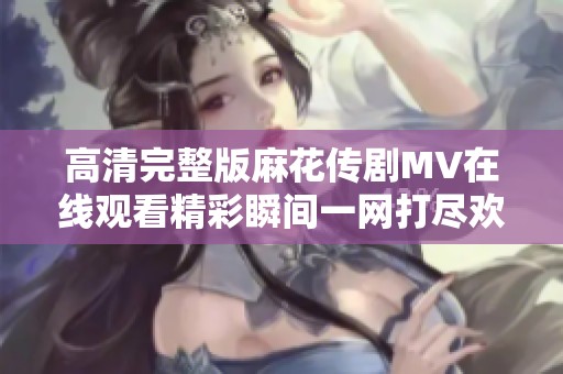 高清完整版麻花传剧MV在线观看精彩瞬间一网打尽欢迎观看