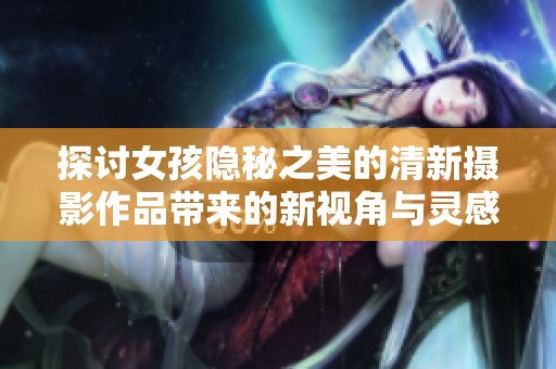 探讨女孩隐秘之美的清新摄影作品带来的新视角与灵感