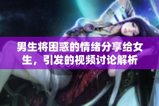 男生将困惑的情绪分享给女生，引发的视频讨论解析