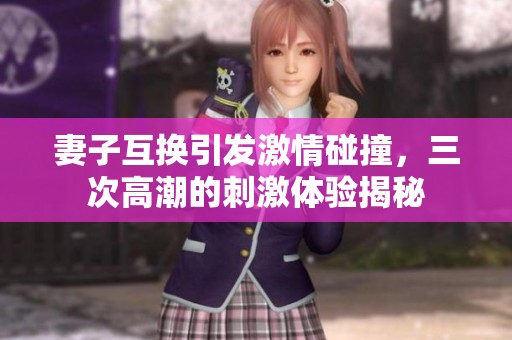 妻子互换引发激情碰撞，三次高潮的刺激体验揭秘