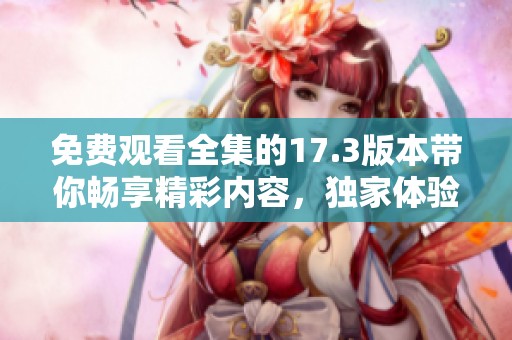 免费观看全集的17.3版本带你畅享精彩内容，独家体验尽在此处