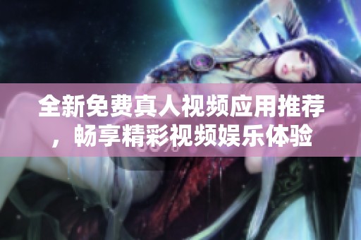 全新免费真人视频应用推荐，畅享精彩视频娱乐体验