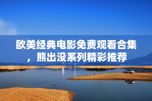 欧美经典电影免费观看合集，熊出没系列精彩推荐