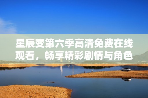 星辰变第六季高清免费在线观看，畅享精彩剧情与角色发展
