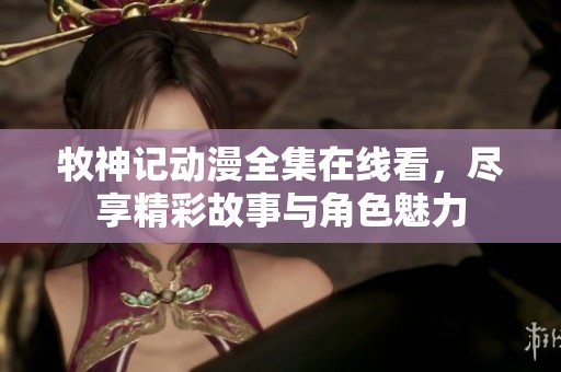 牧神记动漫全集在线看，尽享精彩故事与角色魅力